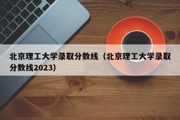 北京理工大学录取分数线（北京理工大学录取分数线2023）