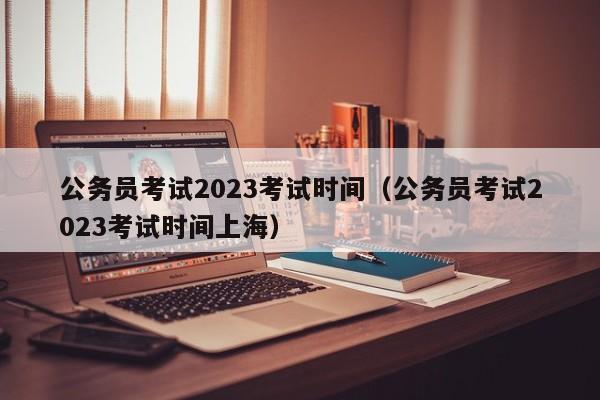 公务员考试2023考试时间（公务员考试2023考试时间上海）